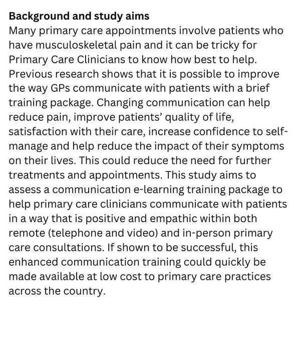 Background and study aims
Many primary care appointments involve patients who have musculoskeletal pain and it can be tricky for Primary Care Clinicians to know how best to help. Previous research shows that it is possible to improve the way GPs communicate with patients with a brief training package. Changing communication can help reduce pain, improve patients’ quality of life, satisfaction with their care, increase confidence to self-manage and help reduce the impact of their symptoms on their lives. This could reduce the need for further treatments and appointments. This study aims to assess a communication e-learning training package to help primary care clinicians communicate with patients in a way that is positive and empathic within both remote (telephone and video) and in-person primary care consultations. If shown to be successful, this enhanced communication training could quickly be made available at low cost to primary care practices across the country.  