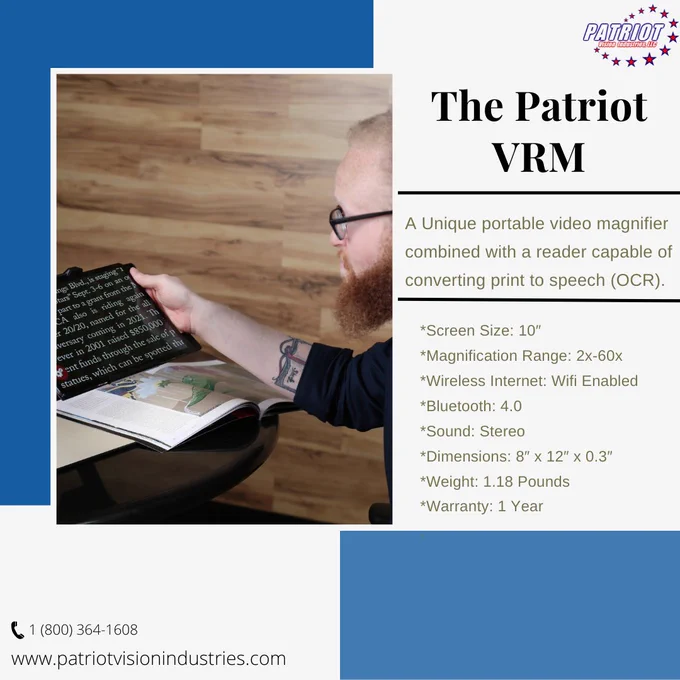 A blue and white background is displayed behind a photo and text. A picture of a man using the Patriot VRM to magnify text from a magazine is displayed towards the left. Text reading, Patriot VRM unique video magnifier combined with a reader capable of converting print to speech (OCR). *Screen Size: 10″ *Magnification Range: 2x-60x *Wireless Internet: Wi-fi Enabled *Bluetooth: 4.0 *Sound: Stereo *Dimensions: 8″ x 12″ x 0.3″ *Weight: 1.18 Pounds *Warranty: 1 Year" is located on the right. The Patriot Vision Industries phone number and website is across the bottom. The Patriot Vision Industries logo is in the top right corner.