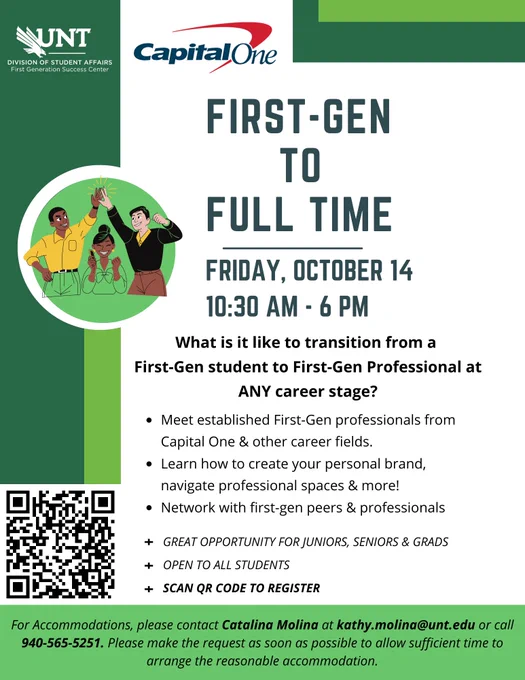 This is an image of an informational flyer. At the top are logos for the UNT Division of Student Affairs: First Generation Success Center & Capital One. There is a small image of 3 students: 2 of them are high fiving and 1 is smiling with a phone in her hand. QR code links to https://unt.az1.qualtrics.com/jfe/form/SV_5BDmGBJX0AkfEMu





Text reads: First-Gen to Full Time Friday, October 14 10:30am - 6pm. What is it like to transition from a first-gen student to first-time professional at ANY career stage? Meet established First-Gen professionals from Capital One & other career fields. Learn how to create your personal brand, navigate professional spaces & more! Network with first-gen peers & professionals. Great opportunity for Juniors, seniors & grads. Open to all students. Scan QR code to register. For Accommodations, please contact Catalina Molina at kathy.molina@unt.edu or call 940-565-5251. Please make the request as soon as possible to allow sufficient time to arrange the reason
