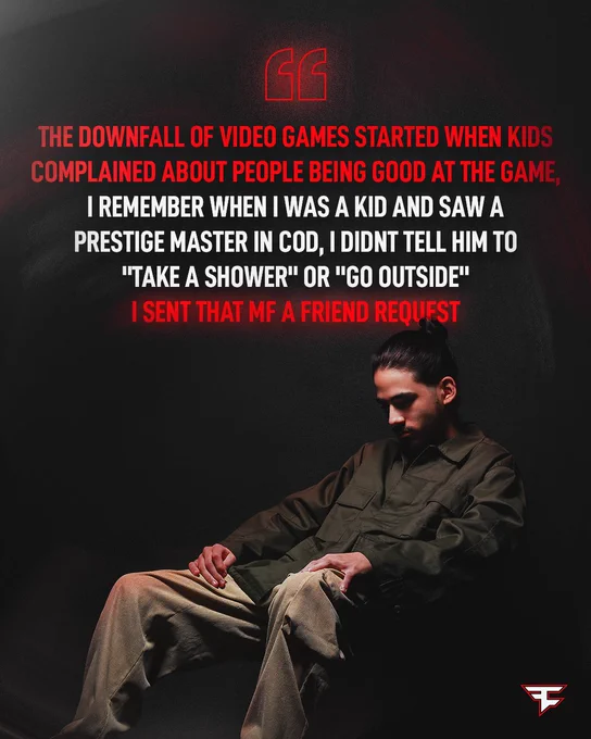 "the downfall of video games started when kids complained about people being good at the game, i remember when i was a kid and saw a prestige master in COD, i didnt tell him to "take a shower" or "go outside" i sent that mf a friend request" - FaZe Sway