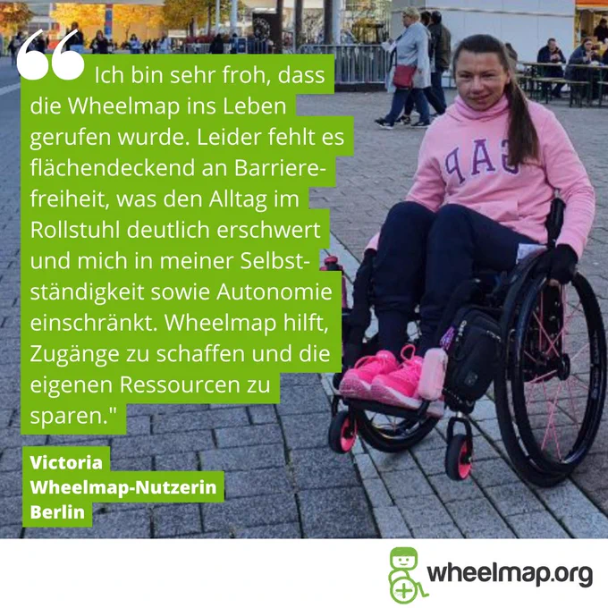 Zitat von Victoria in grünen Textbalken: "Ich bin sehr froh, dass die Wheelmap ins Leben gerufen wurde. Leider fehlt es flächendeckend an Barrierefreiheit, was den Alltag im Rollstuhl deutlich erschwert und mich in meiner Selbstständigkeit sowie Autonomie einschränkt. Wheelmap hilft, Zugänge zu schaffen und die eigenen Ressourcen zu sparen.“. Daneben sieht man eine junge Frau im Rollstuhl auf dem Berliner Alexanderplatz. Sie hat lange dunkle Haare und trägt einen pinkfarbenen Pulli und pinkfarbene Schuhe. 