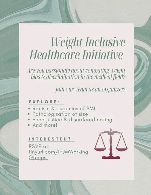 Weight Inclusive Healthcare Initiative
Are you passionate about combatting weight bias and discrimination in the medical field? Join our team as an organizer!

Explore:
Racism and eugenics of BMI
Pathologization of size
Food justice and disordered eating
And more!

Interested? RSVP at tinyurl.com/IHJMWorkingGroups