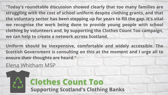 Quote from Elena Whitham MSP - "Today's roundtable discussion showed clearly that too many families are struggling with the cost of school uniform despite clothing grants, and that the voluntary sector has been stepping up for years to fill the gap. It is vital we recognise the work being done to provide young people with school clothing by volunteers and by supporting the Clothes Count Too campaign, we can help to create a network across Scotland.

Uniform should be inexpensive, comfortable and widely accessible. The SG is consulting on this at the moment and I urge all to ensure their thoughts are heard."