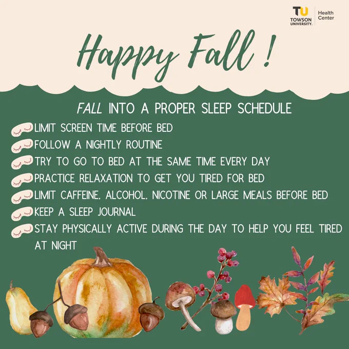 Dark green background with fall themed images and cream border.  Happy Fall! ... Fall into a proper sleep schedule ... Limit screen time before bed, Follow a nightly routine, Try to go to bed at the same time every day, Practice relaxation to get you tired for bed, Limit caffeine, alcohol, nicotine or large meals before bed, Keep a sleep journal, Stay physically active during the day to help you feel tired at night