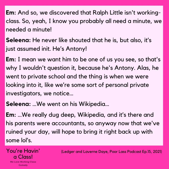 Image reads: 
Em: And so, we discovered that Ralph Little isn't working-class. So, yeah, I know you probably all need a minute, we needed a minute!
Seleena: He never like shouted that he is, but also, it’s just assumed init. He’s Antony!
Em: I mean we want him to be one of us you see, so that's why I wouldn't question it, because he's Antony. Alas, he went to private school and the thing is when we were looking into it, like we’re some sort of personal private investigators, we notice…
Seleena: …We went on his Wikipedia…
Em: …We really dug deep, Wikipedia, and it’s there and his parents were accountants, so anyway now that we've ruined your day, will hope to bring it right back up with some lol’s.
