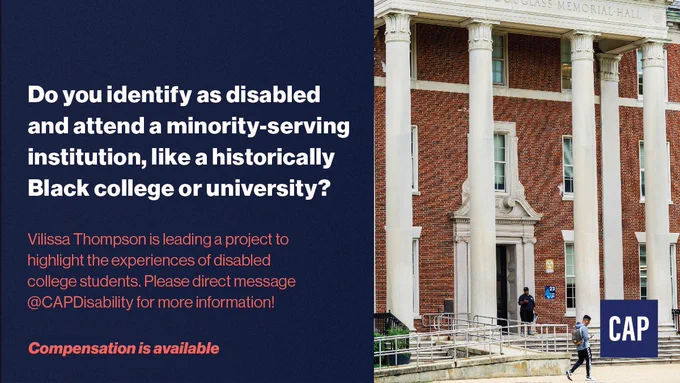 On the left side, white text on a dark blue background: Do you identify as disabled and attend a minority-serving institution, like a historically Black college or university? 

On the left side, red text on a dark blue background: Vilissa Thompson is leading a project to highlight the experiences of disabled college students. Please direct message @CAPDisability for more information! Compensation is available.

On the right side, a brick building with several columns. A metal ramp leads to the front door and two students walk by looking at their phones. In the bottom right corner, a blue square with CAP in white text.