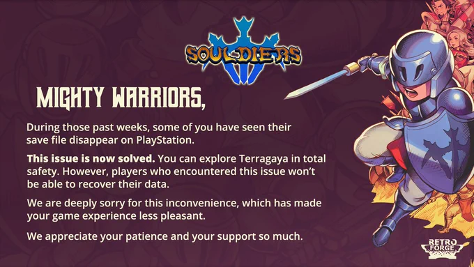 Mighty Warriors,

During those past weeks, some of you have seen their save file disappear on PlayStation.

This issue is now solved. You can explore Terragaya in total safety. However, players who encountered this issue won’t be able to recover their data.

We are deeply sorry for this inconvenience, which has made your game experience less pleasant.

We appreciate your patience and your support so much