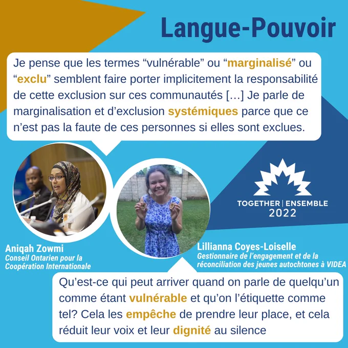 TOGETHER | ENSEMBLE
2022
Langue-Pouvoir

Je pense que les termes "vulnérable" ou
"marginalisé" ou
"exclu" semblent faire porter implicitement la responsabilité
de cette exclusion sur ces communautés [...] Je parle de
marginalisation et d'exclusion systémiques parce que ce
n'est pas la faute de ces personnes si elles sont exclues.
Aniqah Zowmi
Conseil Ontarien pour la
Coopération Internationale

Qu'est-ce qui peut arriver quand on parle de quelqu'un
comme étant vulnérable et qu'on l'étiquette comme
tel? Cela les empêche de prendre leur place, et cela
réduit leur voix et leur dignité au silence
Lilliana Coyes-Loiselle
Gestionnaire de 'engagement et de la
réconciliation des jeunes autochtones à VIDEA