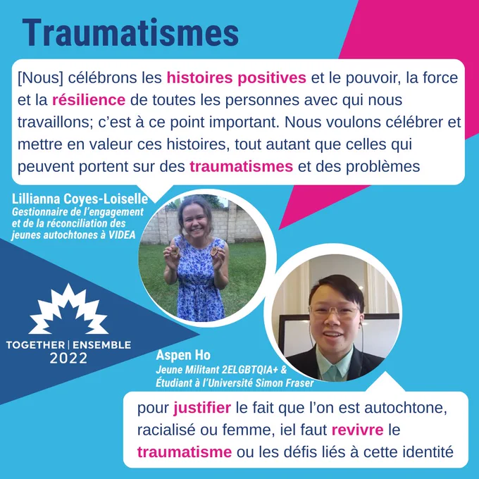 TOGETHER | ENSEMBLE
2022
Traumatismes

[Nous] célébrons les histoires positives et le pouvoir, la force
et la résilience de toutes les personnes avec qui nous
travaillons; c'est à ce point important. Nous voulons célébrer et
mettre en valeur ces histoires, tout autant que celles qui
peuvent portent sur des traumatismes et des problèmes
Lilliana Coyes-Loiselle
Gestionnaire de 'engagement
et de la réconciliation des
jeunes autochtones à VIDEA

pour justifier le fait que l'on est autochtone
racialisé ou femme, el faut revivre le
traumatisme ou les défis liés à cette identité
Aspen Ho
June Militant 2ELGBTQIA ,
Etudiant à 'Université Simon Fraser