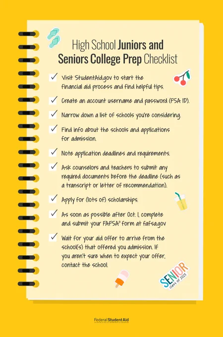 High School Juniors and Seniors College Prep Checklist 

Visit StudentAid.gov to start the financial aid process and find helpful tips. 

Create an account username and password (FSA ID). 

Narrow down a list of schools you're considering. 

Find info about the schools and applications for admission. 

Note application deadlines and requirements. 

Ask counselors and teachers to submit any required documents before the deadline (such as a transcript or letter of recommendation). 

Apply for (lots of) scholarships. 

As soon as possible after Oct. 1, complete and submit your FAFSA form at fafsa.gov 

Wait for your aid offer to arrive from the school(s) that offered you admission. If you aren't sure when to expect your offer, contact your school.