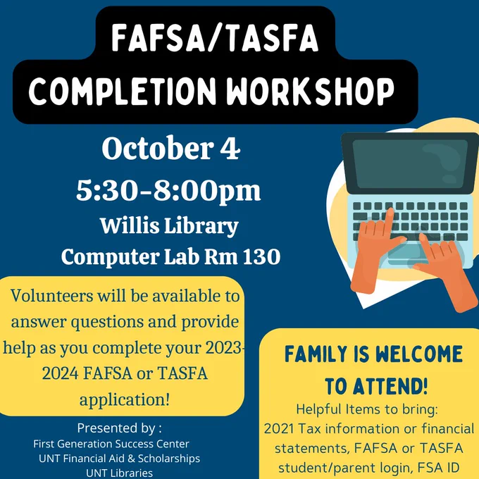 Image has a navy blue background with yellow accents. There is a cartoon image of a laptop with hands typing. Text reads: FAFSA/TASFA Completion Workshop. October 4, 5:30-8:00pm, Willis Library Computer Lab Rm 130. Volunteers will be available to answer questions and provide help as you complete your 2023-2024 FAFSA or TASFA application! Family is welcome to attend! Helpful items to bring: 2021 Tax information or financial statements, FAFSA or TASFA student/parent login, FSA ID. Presented by: First Generation Success Center, UNT Financial Aid & Scholarships, UNT Libraries.