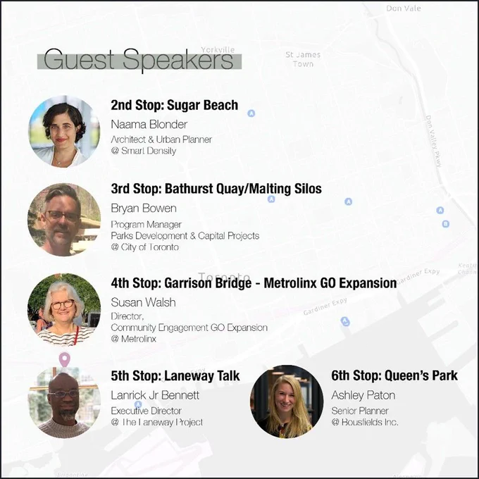 Image of a poster with different pictures of speakers for PlannersOnBikes

Text:
Guest Speakers
St James
Town
2nd Stop: Sugar Beach
Naama Blonder
Architect & Urban Planner
@ Smart Densily
3rd Stop: Bathurst Quay/Malting Silos
Bryan Bowen
Program Manager
Parks Development & Capital Projects
@ City of Toronto
4th Stop: Garrison Bridge - Metrolinx GO Expansion y
Susan Walsh
Director,
Gardiner Expy
Community Engagement GO Expansion
@ Metrolinx
5th Stop: Laneway Talk
Lanrick Jr Bennett
Executive Director
@ The laneway I roject
6th Stop: Queen's Park
Ashley Paton
Senior Planner
@ Boustields Inc.