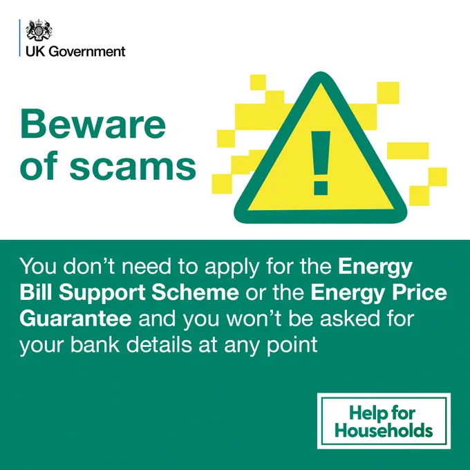 Beware of scams

You don't need to apply for the Energy Bill Support Scheme or the Energy Price Guarantee and you won't be asked for your bank details at any point