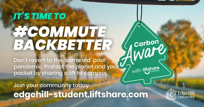 An image of a tree-lined road from behind a car windscreen. A green tree-shaped air freshener hangs from the rear view mirror with the words 'Carbon Aware with liftshare' written on it. 

Further text:
It's time to #CommuteBackBetter
Don't revert to the 'same old' post pandemic. Protect the planet and your pocket by sharing a lift to campus.
Join your community today
edgehill-student.liftshare.com
