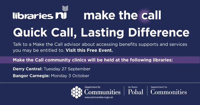 The Department for Communities infographic reads: Libraries NI Make the Call, Quick Call, Lasting Difference. Talk to a Make the Call advisor about accessing benefits supports and services you may be entitled to. Visit this free event. Make the Call community clinics will be held at the following libraries: Derry Central: Tuesday 27 September. Bangor Carnegie: Monday 3 October. 