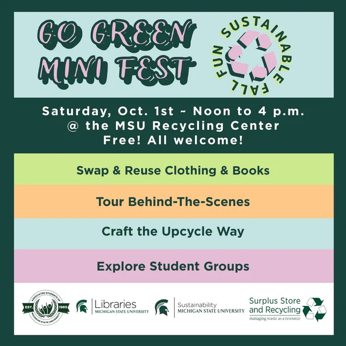 Graphic for Go Green Mini Fest, sustainable fall fun, saturday, Oct. 1st - noon to 4pm. at the MSU Recycling Center. Free! All welcome! Swap & Reuse Clothing and Books, Tour Behind the scenes, Craft the upcycle way, explore student groups. Brought to you by the associated students of MSU, MSU libraries, MSU sustainability office, and the Surplus and Recycling Center.