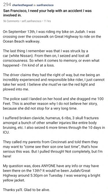 screenshot of Reddit post

San Francisco, I need your help with an accident was involved in.

On September 13th, I was riding my bike on Judah. I was crossing over the crosswalk on Great Highway to ride on the Ocean Beach walkway.

The last thing I remember was that I was struck by a car (white Nissan). From then on, I seized and lost all consciousness. So when it comes to memory, or even what happened - I'm kind of at a loss.

The driver claims they had the right of way, but me being an incredibly experienced and responsible bike rider, I just cannot take her word. I believe she must've ran the red light and plowed into me.

The police said I landed on her hood and she dragged me 100 Feet. This is another reason why I do not believe her story, because she did not stop for a very long time.

 ..

My question was, does ANYONE have any info or may have been there on the 13th? It would've been Judah/Great Highway around 5:30pm on Tuesday. I was wearing a bright yellow jacket.
