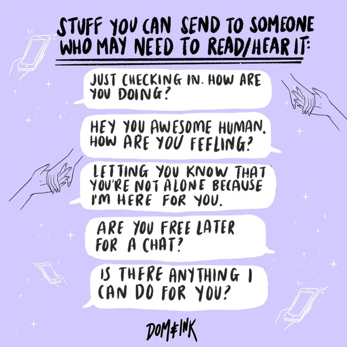 An illustration by Dom&Ink that says:

Stuff you can send to someone who may need to read/hear it:

Just checking in. How are you doing?
Hey you awesome human. How are you feeling?
Letting you know that you're not alone because I'm here for you.
Are you free later for a chat?
Is there anything I can do for you?
