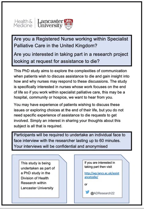 The page is advertising materials for a PhD study, there is a Lancaster University logo at the top. The flyer says 
Are you a Registered Nurse working within Specialist Palliative Care in the United Kingdom?  
This PhD study aims to explore the complexities of communication when patients wish to discuss assistance to die and gain insight into how and why nurses may respond to these discussions. The study is specifically interested in nurses whose work focuses on the end of life so if you work within specialist palliative care, this may be a hospital, community or hospice, we want to hear from you. 
You may have experience of patients wishing to discuss these issues or exploring choices at the end of their life, but you do not need specific experience of assistance to die requests to get involved. Simply an interest in sharing your thoughts about this subject is all that is required
If you are interested in taking part then visit 
http://wp.lancs.ac.uk/assistancetodie/
