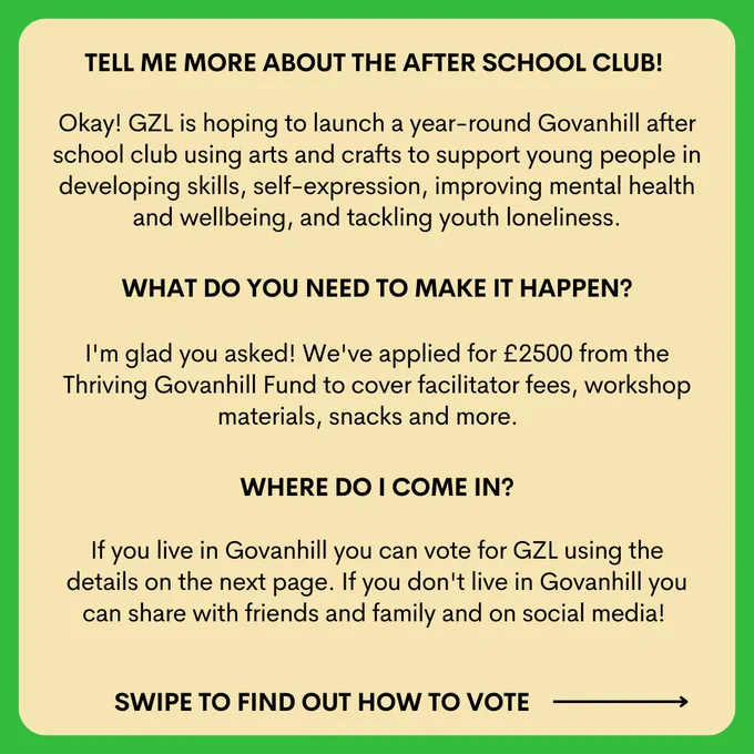 TELL ME MORE ABOUT THE AFTER SCHOOL CLUB! 

Okay! GZL is hoping to launch a year-round Govanhill after school club using arts and crafts to support young people in developing skills, self-expression, improving mental health and wellbeing, and tackling youth loneliness.
WHAT DO YOU NEED TO MAKE IT HAPPEN?

I'm glad you asked! We've applied for £2500 from the Thriving Govanhill Fund to cover facilitator fees, workshop materials, snacks and more.
WHERE DO I COME IN?

If you live in Govanhill you can vote for GZL using the details on the next page. If you don't live in Govanhill you can share with friends and family and on social media!
SWIPE TO FIND OUT HOW TO VOTE