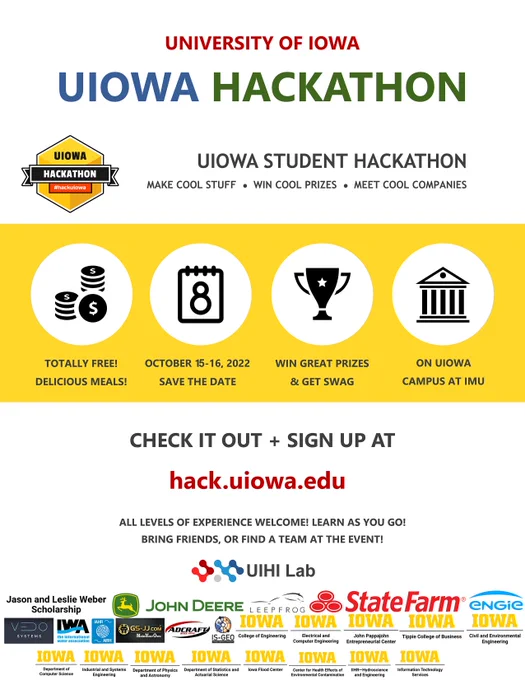 UIowa Hackathon 2022 Flyer UNIVERSITY OF IOWA
UIOWA STUDENT HACKATHON
TOTALLY FREE!
DELICIOUS MEALS!
MAKE COOL STUFF ● WIN COOL PRIZES ● MEET COOL COMPANIES
SAVE THE DATE
WIN GREAT PRIZES
& GET SWAG
ON UIOWA
CAMPUS AT IMU
CHECK IT OUT   SIGN UP AT
BRING FRIENDS, OR FIND A TEAM AT THE EVENT!
UIOWA HACKATHON
http://hack.uiowa.edu OCTOBER 15-16, 2022
ALL LEVELS OF EXPERIENCE WELCOME! LEARN AS YOU GO!
Presented by UI Hydroinformatics Lab [with sponsor and partner logos]