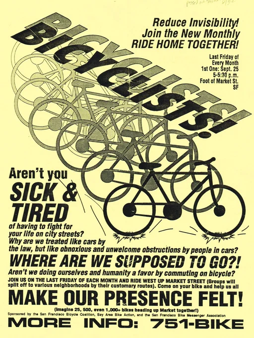 Black-and-white flyer with a gradient of bicycles in a row, "BICYCLISTS!" written above.

Text:
Reduce Invisibility!
Join the New Monthly
RIDE HOME TOGETHER!

Last Friday of Every Month
1st One: Sept. 25
5-5:30 p.m.
Foot of Market St.
SF

Aren't you
SICK &
TIRED
of having to fight for
your life on city streets?
Why are we treated like cars by
the law, but like obnoxious and unwelcome obstructions by people in cars?
WHERE ARE WE SUPPOSED TO GO?!
Aren't we doing ourselves and humanity a favor by commuting on bicycle?
JOIN US ON THE LAST FRIDAY OF EACH MONTH AND RIDE WEST UP MARKET STREET (Groups will
split off to various neighborhoods by their customary routes). Come on your bike and help us all
MAKE OUR PRESENCE FELT!
(Imagine 25, 500, even 1,000  bikes heading up Market together!)
Sponsored by the San Francisco Bicycle Coalition, Bay Area Bike Action, and the San Francisco Bike Messenger Association
MORE INFO: 751-BIKE
