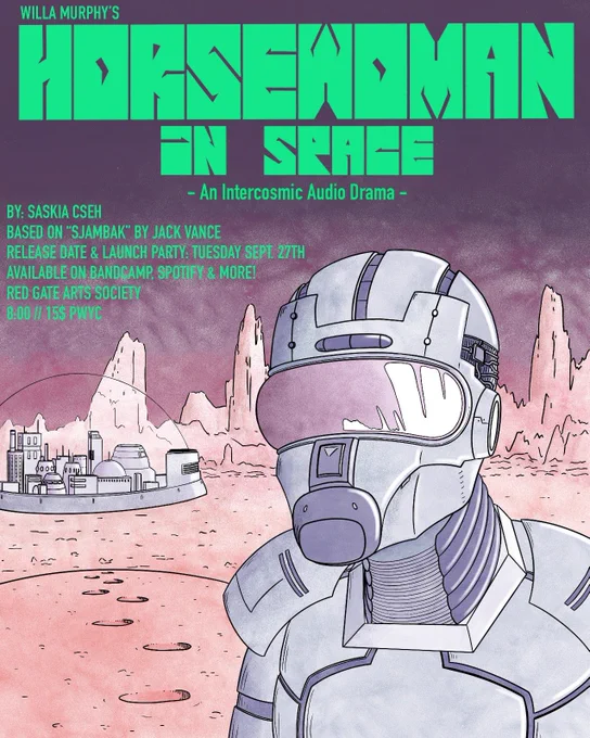 poster with the following text:
“Willa Murphy’s
HORSEWOMAN IN SPACE
An Intercosmic Audio Drama
By Saskia Cseh
Based on “Sjambak” by Jack Vance
Release Date & Launch Party: Tuesday Sept 27th
Available on Bandcamp, Spotify and more!
Red Gate Arts Society
8:00 // $15 PWYC”

poster features a desolate orange landscape with a stormy purple sky; a metallic city is visible in the distance under a large glass dome, and a person in a futuristic spacesuit stands in the foreground. the title of the audio drama in in large blocky green font at the top.