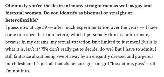 White background with black text. "Q: Obviously you’re the desire of many straight men as well as gay and bisexual women. Do you identify as bisexual or straight or heteroflexible? A: I guess now at age 39 — after much experimentation over the years — I have come to realize that I am hetero, which I personally think is unfortunate, because in my dreams, my sexual attraction isn’t limited to just men! But it is what it is, isn’t it? We don’t really get to decide, do we? But I have to admit, I still fantasize about being swept away by an elegantly dressed and gorgeous butch lesbian. It’s just all that cliché faux-girl-on-girl “look at me, guys” stuff I’m not into."