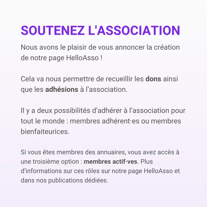 Soutenez l'association
Nous avons le plaisir de vous annoncer la création de notre page HelloAsso!
Cela va nous permettre de recueillir les dons ainsi que les adhésions à l'association.
Il y a deux possibilités d'adhérer à l'association pour tout le monde: membres adhérent•es ou membres bienfaiteurices.
Si vous êtes membres des annuaires, vous avez accès à une troisième option: membres actif•ves. Plus d'informations sur ces rôles sur notre page HelloAsso et dans nos publications dédiées.