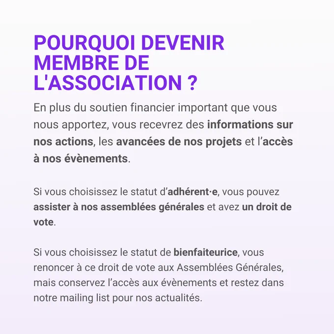 Pourquoi devenir membre de l'association?
En plus du soutien financier important que vous nous apportez, vous recevrez des informations sur nos actions, les avancées de nos projets et l'accès à nos événements.
Si vous choisissez le statut d'adhérent•e, vous pouvez assister à nos assemblées générales et avez un droit de vote.
Si vous choisissez le statut de bienfaiteurice, vous renoncez à ce droit de vote aux assemblées générales, mais conservez l'accès aux événements et restez dans notre mailing list pour nos actualités. 