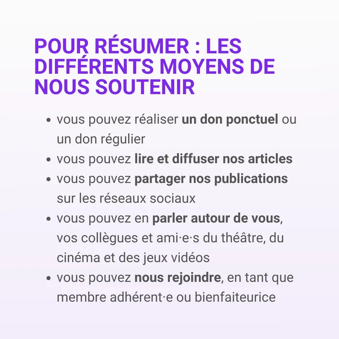 Pour résumer: les différents moyens de nous soutenir
- vous pouvez réaliser un don ponctuel ou un don régulier
- vous pouvez lire et diffuser nos articles
- vous pouvez partager nos publications sur les réseaux sociaux 
- vous pouvez en parler autour de vous, vos collègues et ami•es du théâtre, du cinéma et des jeux vidéos
- vous pouvez nous rejoindre, en tant que membre adhérent•e ou bienfaiteurice