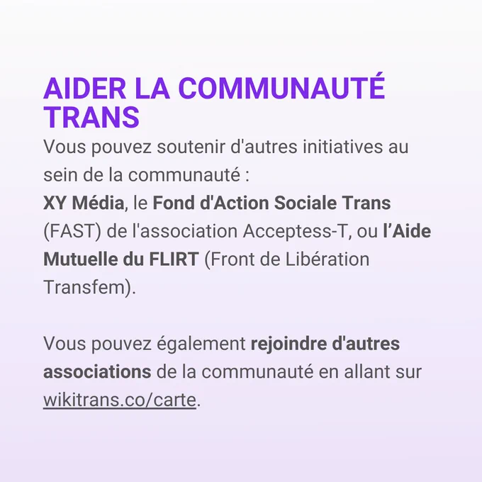 Aider la communauté trans
Vous pouvez soutenir d'autres initiatives au sein de la communauté: 
XY Média, le Fond d'Action Sociale Trans (FAST) de l'association Acceptess-T, ou l'Aide Mutuelle du FLIRT (Front de Libération Transfem)
Vous pouvez également rejoindre d'autres associations de la communauté en allant sur wikitrans.co/carte