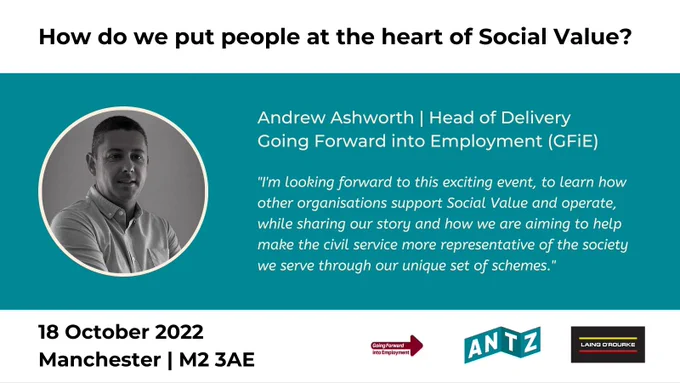 Book now at https://bit.ly/antz20221018 to hear from event speaker Andrew Ashworth, Head of Delivery at Going Forward into Employment (GFiE), ANTZ UK Limited, network partner Laing O'Rourke and other event speakers discussing how we put people at the heart of Social Value - remove the tick-box.

Tuesday 18 October 2022 from 1530-1900, Manchester | M2 3AE.

Andrew said "I'm looking forward to this exciting event, to learn how other organisations support Social Value and operate, while sharing our story and how we are aiming to help make the civil service more representative of the society we serve through our unique set of schemes."