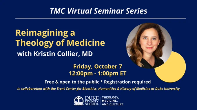 TMC Virtual Seminar Series. Reimagining a Theology of Medicine with Kristin Collier, MD. Photo: Kristin Collier, Smiling. Friday, October 7, 2022. 12:00pm - 1:00pm ET. Free and open to the public. Registration required. In collaboration with the Trent Center for Bioethics, Humanities & History of Medicine at Duke University. Logo: Duke Divinity School Theology, Medicine, and Culture.