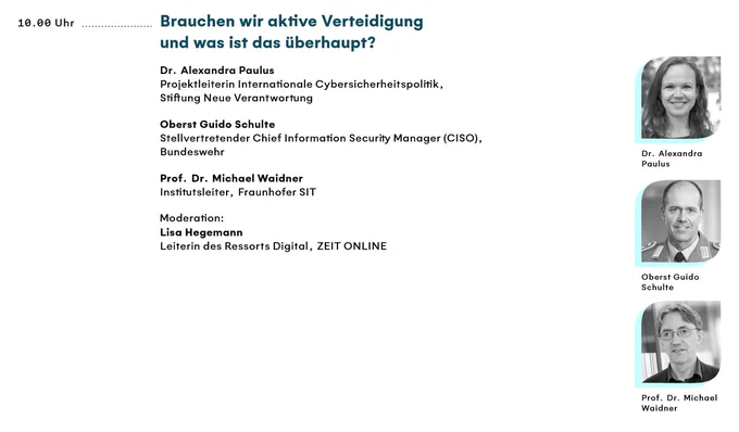 Ausschnitt aus dem Programm:
Brauchen wir aktive Verteidigung und was ist das überhaupt?
Dr. Alexandra Paulus, Projektleiterin Internationale Cybersicherheitspolitik, Stiftung Neue Verantwortung
Oberst Guido Schulte, Stellvertretender Chief Information Security Manager (CISO), Bundeswehr
Prof. Dr. Michael Waidner, Institutsleiter, Fraunhofer SIT
Moderation:
Lisa Hegemann, Leiterin des Ressorts Digital, ZEIT ONLINE