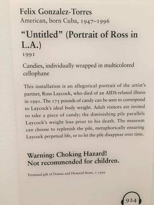 A beige Art Institute of Chicago gallery plaque reading:

Felix Gonzalez-Torres
American, born Cuba, 1957-1996

"Untitled" (Portrait of Ross in L.A)
1991

Candies individually wrapped in multicolor cellophane

This installation is an allegorical portrait of the artist's partner, Ross Laycock, who died of an AIDS-related illness in 1991. The 175 pounds of candy can be seen to correspond to Laycock's ideal body weight. Adult visitors are invited to take a piece of candy; the diminishing pile parallels Laycock's weight loss prior to his death. The museum can choose to replenish the pile, metaphorically ensuring Laycock perpetual life, or to let the pile disappear over time.