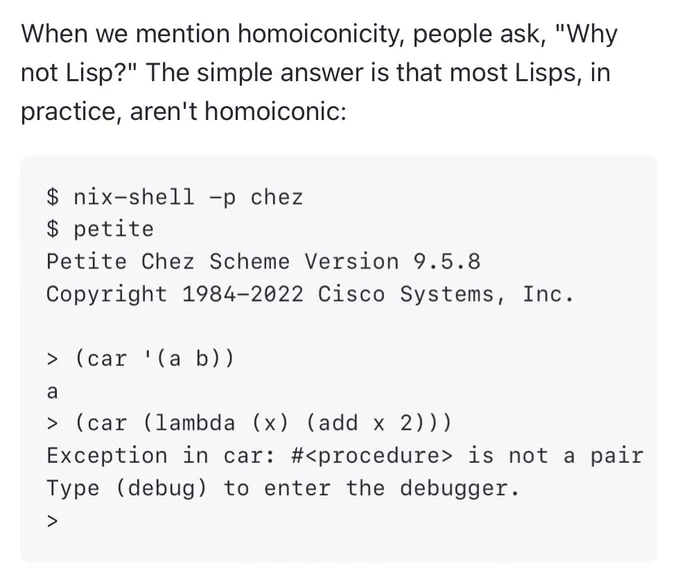 When we mention homoiconicity, people ask, "Why not Lisp?" The simple answer is that most Lisps, in practice, aren't homoiconic:

$ nix-shell -p chez
$ petite
Petite Chez Scheme Version 9.5.8
Copyright 1984-2022 Cisco Systems, Inc.

> (car '(a b))
a
> (car (lambda (x) (add x 2)))
Exception in car: #<procedure> is not a pair
Type (debug) to enter the debugger.
>
