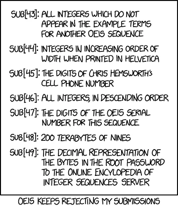 XKCD comic #2016. 

SUB[43]: All integers which do not appear in the example terms of another OEIS sequence
SUB[44]: Integers in increasing order of width when printed in Helvetica
SUB[45]: The digits of Chris Hemsworth's cell phone number
SUB[46]: All integers, in descending order
SUB[47]: The digits of the OEIS serial number for this sequence
SUB[48]: 200 terabytes of nines
SUB[49]: The decimal representation of the bytes in the root password to the Online Encyclopedia of Integer Sequences server
[Caption below the panel:]
OEIS keeps rejecting my submissions

Also, fun fact: SUB[44] is an actual OEIS sequence now
https://oeis.org/A316600
