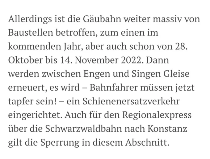 Ausschnitt aus dem Zeitungsartikel: "Allerdings ist die Gäubahn weiter massiv von Baustellen betroffen, zum einen im kommenden Jahr, aber auch schon von 28. Oktober bis 14. November 2022. Dann werden zwischen Engen und Singen Gleise erneuert, es wird Bahnfahrer müssen jetzt tapfer sein! ein Schienenersatzverkehr eingerichtet. Auch für den Regionalexpress über die Schwarzwaldbahn nach Konstanz gilt die Sperrung in diesem Abschnitt."