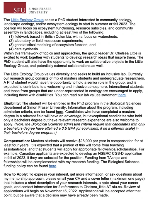  
The Little Ecology Group seeks a PhD student interested in community ecology, landscape ecology, and/or ecosystem ecology to start in summer or fall 2023. The position will focus on ecosystem functioning, resource subsidies, and community assembly in landscapes, including at least two of the following: 
fieldwork based in British Columbia, with a focus on watersheds;  
laboratory or field mesocosm experiments; 
geostatistical modeling of ecosystem function; and  
data synthesis.  
Within this framework of topics and approaches, the group leader Dr. Chelsea Little is excited to work together with students to develop research ideas that inspire them. The PhD student will also have the opportunity to work on collaborative projects in the Little Ecology Group, and potentially external collaborations as well. 
 
To continue reading the text of the advertisement, visit https://littleecologygroup.ca/join-us/
