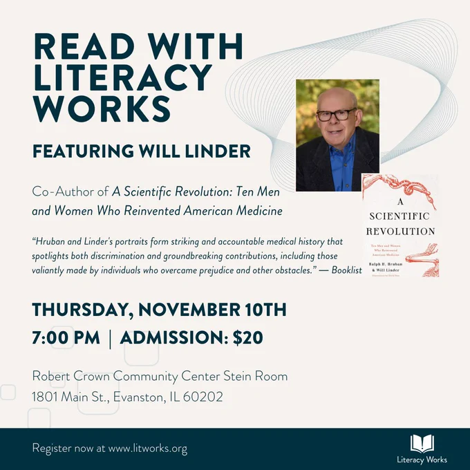  Read with Literacy Works featuring Will Linder, Co-Author of A Scientific Revolution, Ten Men and Women Who Reinvented American Medicine. Thursday, November 10th at 7 o'clock. Admission is 20 dollars. Robert Crown Community Center, Stein Room. 1801 Main Street, Evanston, Illinois. Booklist review: "Hruban and Linder's portraits form striking and accountable medical history..."