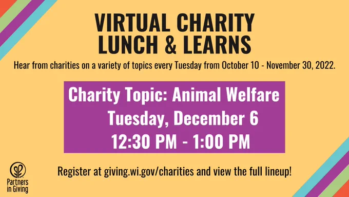 Partners in Giving Virtual Charity Lunch and Learns. Hear from charities on a variety of topics every Tuesday from October 10 - November 30, 2022. The Charity Topic of Animal Welfare will be covered on Tuesday, December 6 from 12:30 PM to 1:00 PM. Register at giving.wi.gov/charities and view the full lineup!