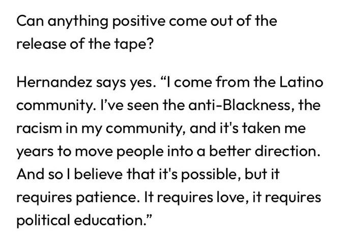 Can anything positive come out of the release of the tape? 

Hernandez says yes. “I come from the Latino community. I’ve seen the anti-Blackness, the racism in my community, and it's taken me years to move people into a better direction. And so I believe that it's possible, but it requires patience. It requires love, it requires political education.”