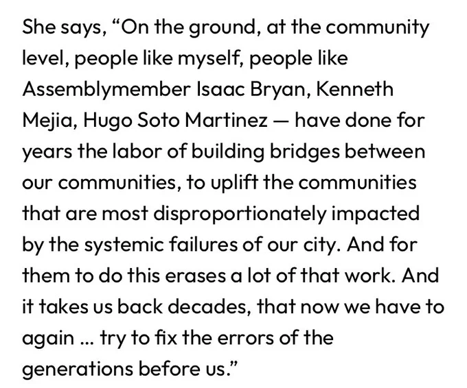 She says, “On the ground, at the community level, people like myself, people like Assemblymember Isaac Bryan, Kenneth Mejia, Hugo Soto Martinez — have done for years the labor of building bridges between our communities, to uplift the communities that are most disproportionately impacted by the systemic failures of our city. And for them to do this erases a lot of that work. And it takes us back decades, that now we have to again … try to fix the errors of the generations before us.”