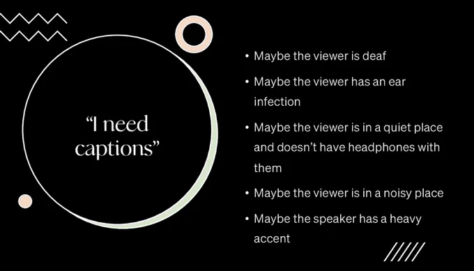 “I need captions”
• Maybe the viewer is deaf 
• Maybe the viewer has an ear infection 
• Maybe the viewer is in a quiet place and doesn’t have headphones with them 
• Maybe the viewer is in a noisy place
• Maybe the speaker has a heavy accent