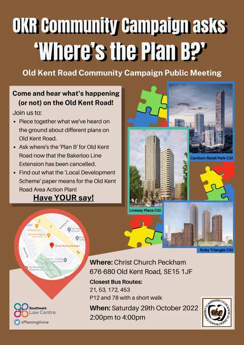Poster with brown background, images of CGI for Old Kent Road plans for Cantium Retail Park, Livesey Place and Ruby Triangle on the right side with puzzle graphics in the background. 

Text says the following: 
“OKR Community Campaign asks ‘Where’s the Plan B?’
Old Kent Road Community Campaign Public Meeting

Come and hear what’s happening (or not) on the Old Kent Road!

Join us to: 
Piece together what we've heard on the ground about different plans on Old Kent Road. 
Ask where's the 'Plan B' for Old Kent Road now that the Bakerloo Line Extension has been cancelled.
Find out what the 'Local Development Scheme' paper means for the Old Kent Road Area Action Plan!

Have YOUR say!

Where: Christ Church Peckham
676-680 Old Kent Road, SE15 1JF


Closest Bus Routes: 
21, 53, 172, 453
P12 and 78 with a short walk
When: Saturday 29th October 2022
2:00pm to 4:00pm
