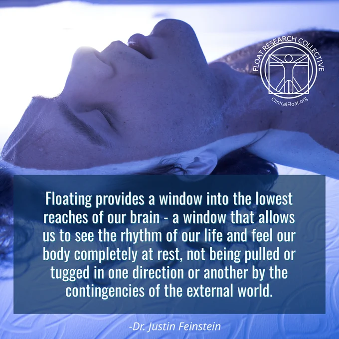 "Floating provides a window into the lowest reaches of our brain - a window that allows us to see the rhythm of our life and feel our body completely at rest, not being pulled or tugged in one direction or another by the contingencies of the external world." - Dr. Justin Feinstein