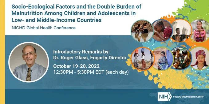 Graphic with photo collage of children and portrait photo of Dr. Roger Glass along with the words: Socio-Ecological Factors and the Double Burden of Malnutrition (DBM) Among Children and Adolescents in Low- and Middle-Income Countries (LMICs). NICHD Global Health Conference. Introductory remarks by: Dr. Roger Glass, Fogarty Director. October 19-20, 2022. 12:30 p.m. to 5:30 p.m. each day.