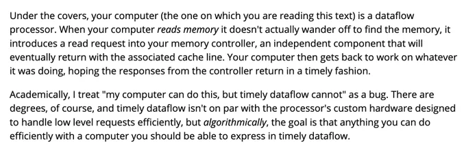 Under the covers, your computer (the one on which you are reading this text) is a dataflow processor. When your computer reads memory it doesn't actually wander off to find the memory, it introduces a read request into your memory controller, an independent component that will eventually return with the associated cache line. Your computer then gets back to work on whatever it was doing, hoping the responses from the controller return in a timely fashion.

Academically, I treat "my computer can do this, but timely dataflow cannot" as a bug. There are degrees, of course, and timely dataflow isn't on par with the processor's custom hardware designed to handle low level requests efficiently, but algorithmically, the goal is that anything you can do efficiently with a computer you should be able to express in timely dataflow.