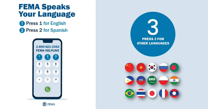FEMA speaks your language. For help, call the FEMA Helpline at 1-800-621-3362. Press "1" for English. Press "2" for Spanish. Press "3" for other languages.